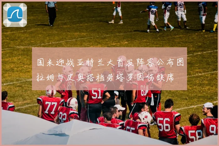 国米迎战亚特兰大首发阵容公布图拉姆与皮奥搭档劳塔罗因伤缺席