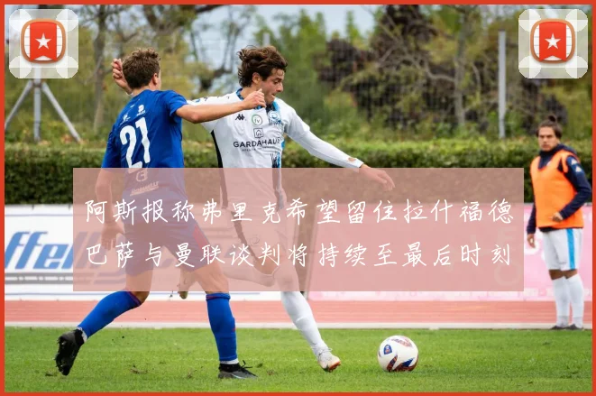 阿斯报称弗里克希望留住拉什福德巴萨与曼联谈判将持续至最后时刻