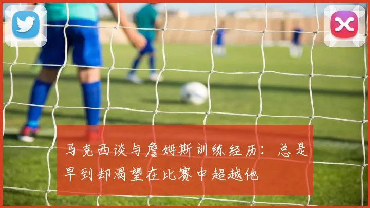 马克西谈与詹姆斯训练经历：总是早到却渴望在比赛中超越他