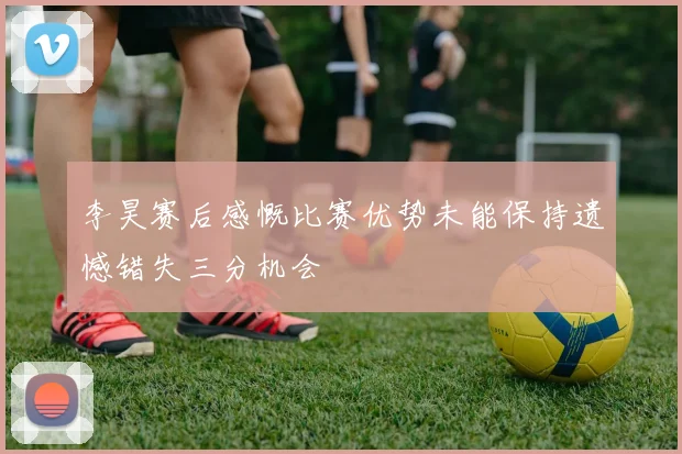 李昊赛后感慨比赛优势未能保持遗憾错失三分机会