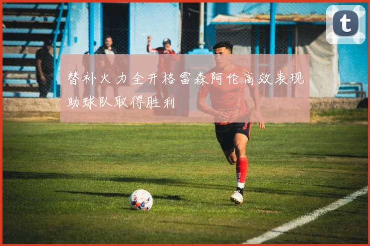 替补火力全开格雷森阿伦高效表现助球队取得胜利
