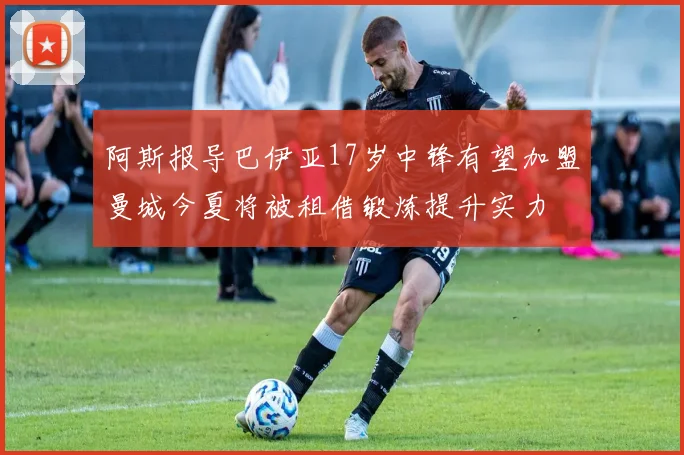 阿斯报导巴伊亚17岁中锋有望加盟曼城今夏将被租借锻炼提升实力