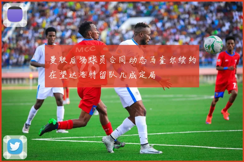 曼联后场球员合同动态马奎尔续约在望达洛特留队几成定局