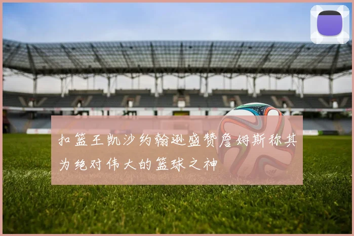 扣篮王凯沙约翰逊盛赞詹姆斯称其为绝对伟大的篮球之神