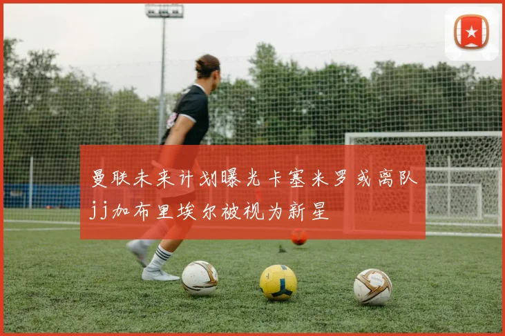 曼联未来计划曝光卡塞米罗或离队jj加布里埃尔被视为新星